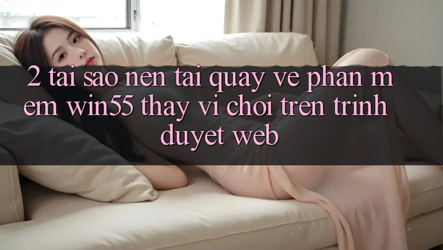 2. Tại Sao Nên Tải quay về Phần mềm Win55 Thay Vì Chơi Trên Trình Duyệt Web?