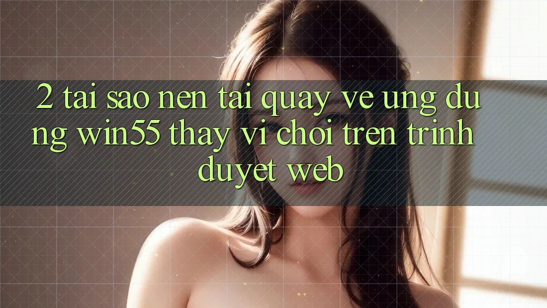 2. Tại Sao Nên Tải quay về Ứng dụng Win55 Thay Vì Chơi Trên Trình Duyệt Web? 2. Tại Sao Nên Tải quay về Ứng dụng Win55 Thay Vì Chơi Trên Trình Duyệt Web?