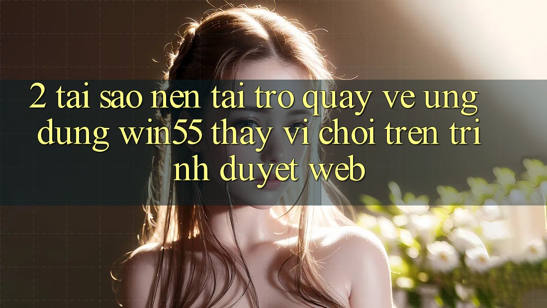 2. Tại Sao Nên Tải trở quay về Ứng dụng Win55 Thay Vì Chơi Trên Trình Duyệt Web? 2. Tại Sao Nên Tải trở quay về Ứng dụng Win55 Thay Vì Chơi Trên Trình Duyệt Web?