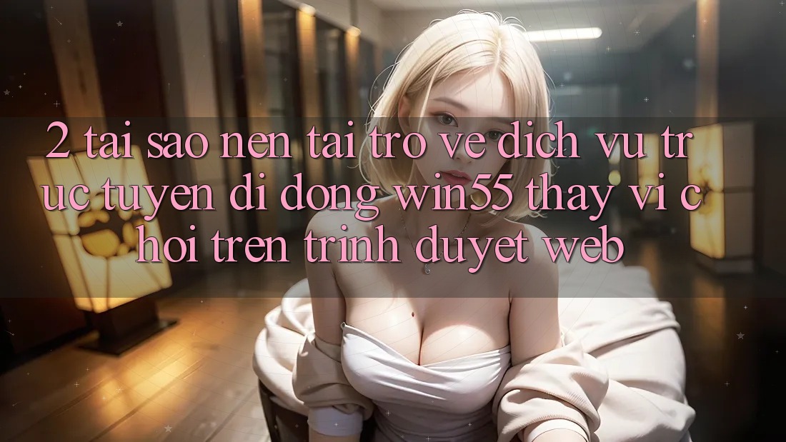 2. Tại Sao Nên Tải trở về Dịch vụ trực tuyến di động Win55 Thay Vì Chơi Trên Trình Duyệt Web?
