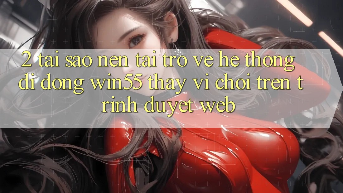 2. Tại Sao Nên Tải trở về Hệ thống di động Win55 Thay Vì Chơi Trên Trình Duyệt Web?