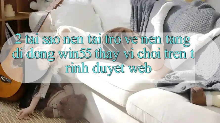 2. Tại Sao Nên Tải trở về Nền tảng di động Win55 Thay Vì Chơi Trên Trình Duyệt Web? 2. Tại Sao Nên Tải trở về Nền tảng di động Win55 Thay Vì Chơi Trên Trình Duyệt Web?