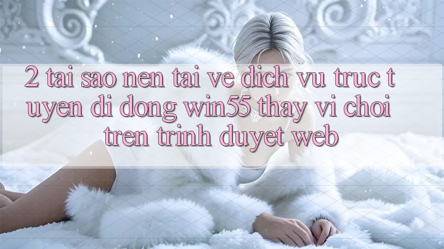 2. Tại Sao Nên Tải về Dịch vụ trực tuyến di động Win55 Thay Vì Chơi Trên Trình Duyệt Web?