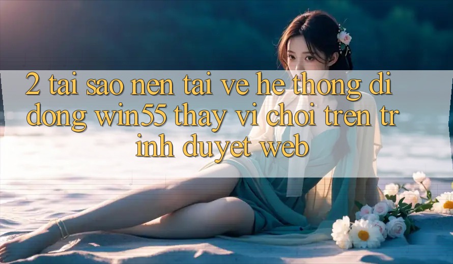 2. Tại Sao Nên Tải về Hệ thống di động Win55 Thay Vì Chơi Trên Trình Duyệt Web?
