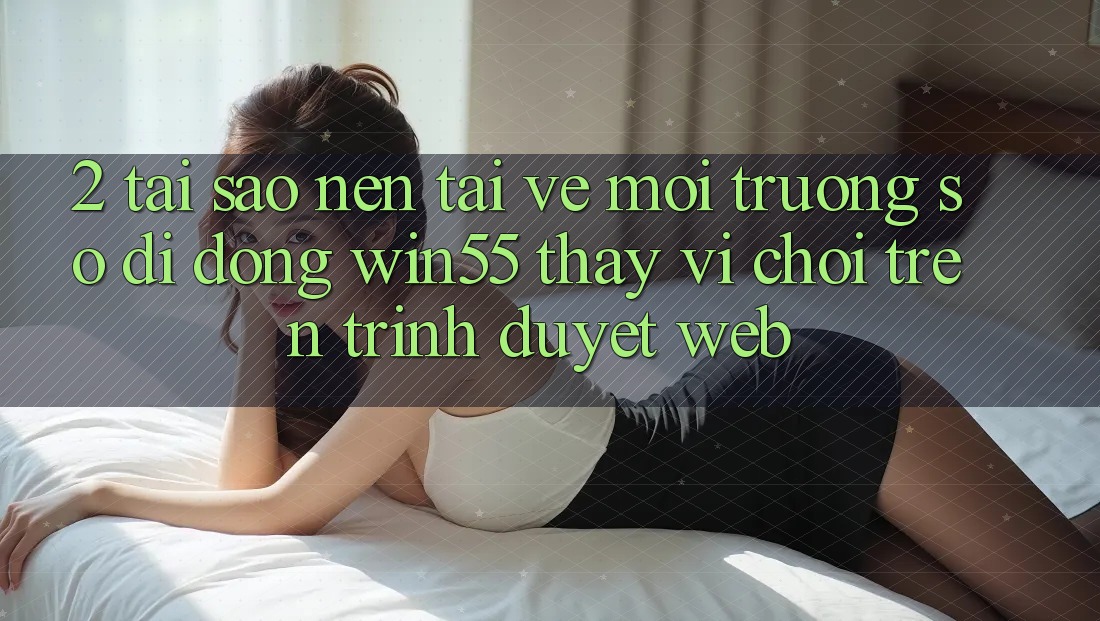 2. Tại Sao Nên Tải về Môi trường số di động Win55 Thay Vì Chơi Trên Trình Duyệt Web? 2. Tại Sao Nên Tải về Môi trường số di động Win55 Thay Vì Chơi Trên Trình Duyệt Web?