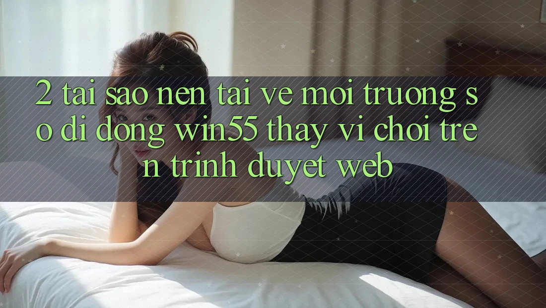 2. Tại Sao Nên Tải về Môi trường số di động Win55 Thay Vì Chơi Trên Trình Duyệt Web? 2. Tại Sao Nên Tải về Môi trường số di động Win55 Thay Vì Chơi Trên Trình Duyệt Web?