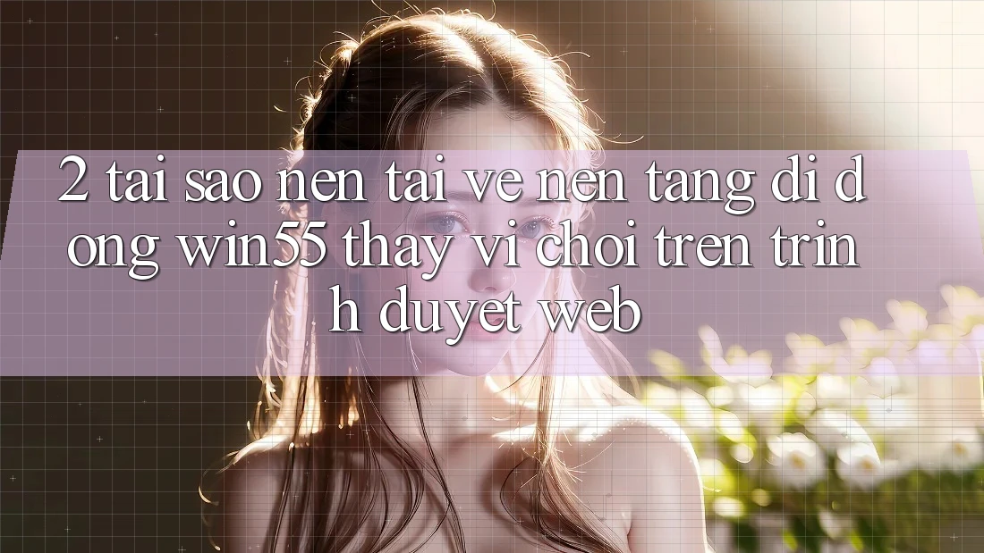 2. Tại Sao Nên Tải về Nền tảng di động Win55 Thay Vì Chơi Trên Trình Duyệt Web?