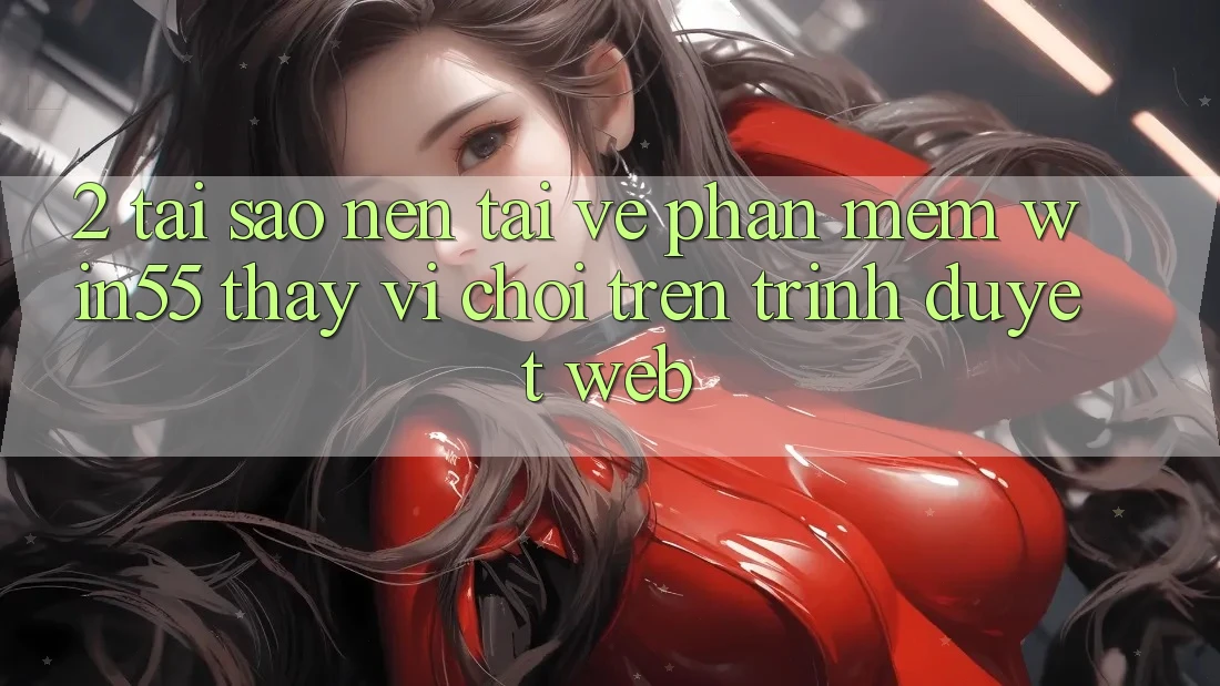 2. Tại Sao Nên Tải về Phần mềm Win55 Thay Vì Chơi Trên Trình Duyệt Web?