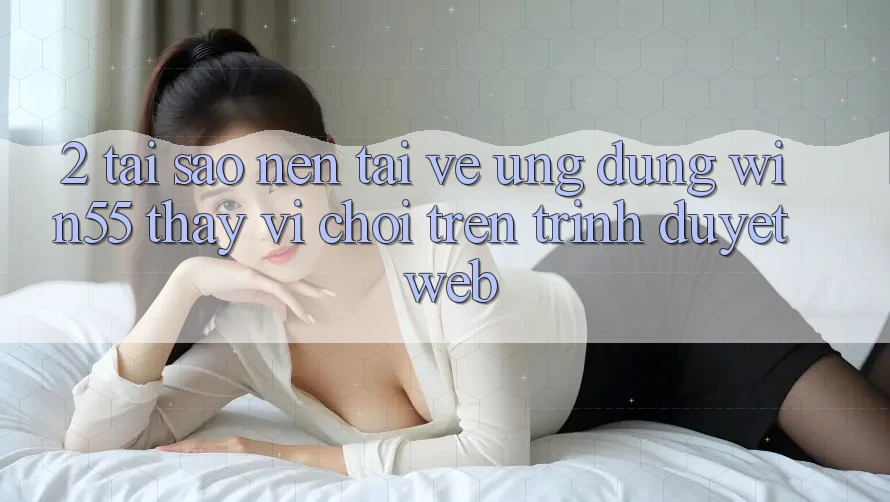 2. Tại Sao Nên Tải về Ứng dụng Win55 Thay Vì Chơi Trên Trình Duyệt Web?