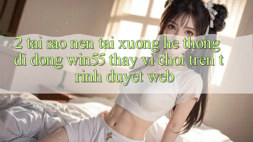2. Tại Sao Nên Tải xuống Hệ thống di động Win55 Thay Vì Chơi Trên Trình Duyệt Web? 2. Tại Sao Nên Tải xuống Hệ thống di động Win55 Thay Vì Chơi Trên Trình Duyệt Web?