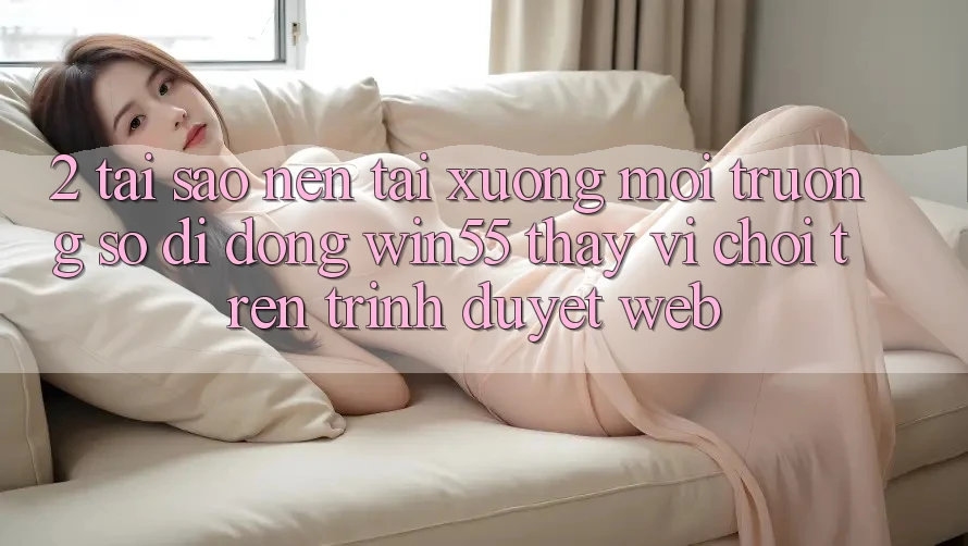 2. Tại Sao Nên Tải xuống Môi trường số di động Win55 Thay Vì Chơi Trên Trình Duyệt Web?