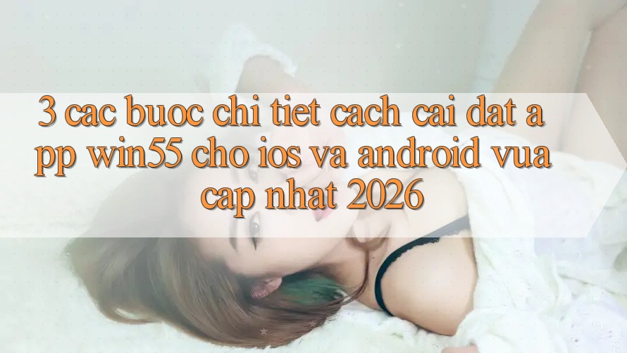 3. Các bước Chi Tiết Cách Cài đặt App Win55 Cho iOS Và Android Vừa cập nhật 2026
