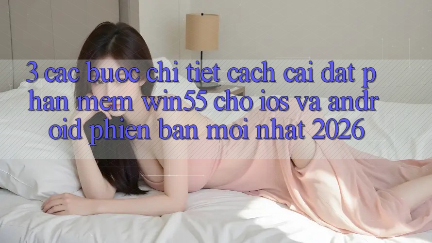 3. Các bước Chi Tiết Cách Cài đặt Phần mềm Win55 Cho iOS Và Android Phiên bản mới Nhất 2026
