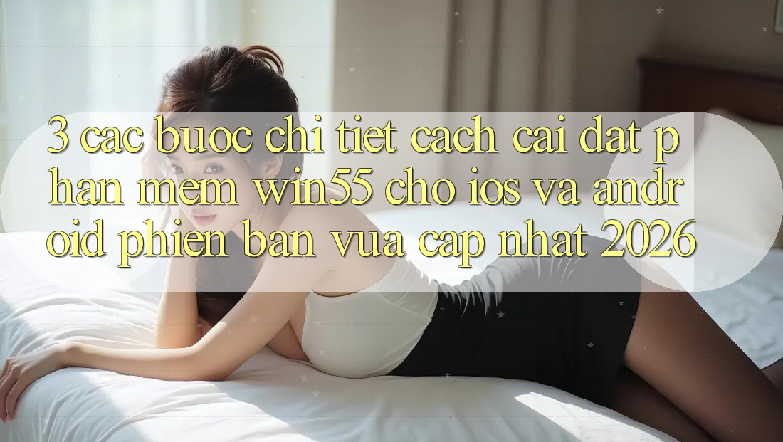 3. Các bước Chi Tiết Cách Cài đặt Phần mềm Win55 Cho iOS Và Android Phiên bản vừa cập nhật 2026