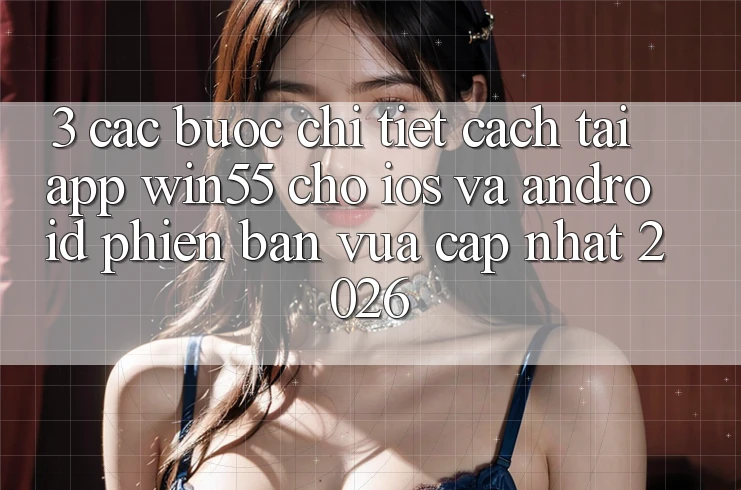 3. Các bước Chi Tiết Cách Tải App Win55 Cho iOS Và Android Phiên bản vừa cập nhật 2026