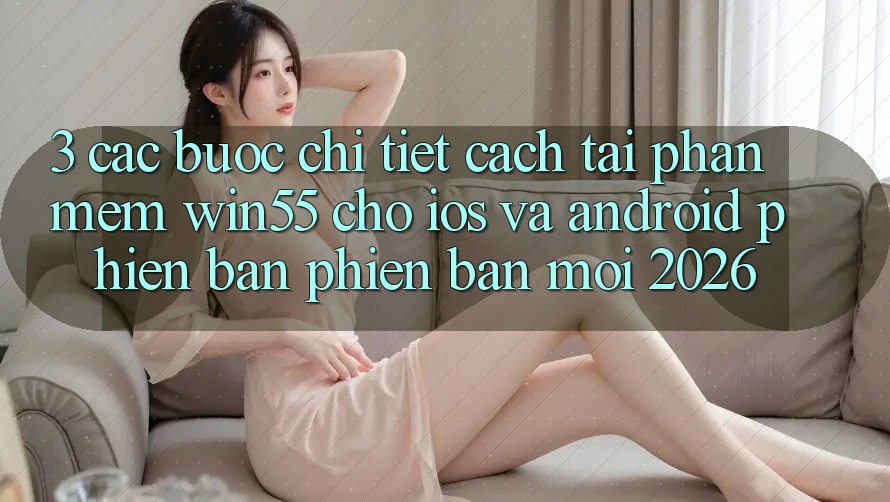 3. Các bước Chi Tiết Cách Tải Phần mềm Win55 Cho iOS Và Android Phiên bản phiên bản mới 2026 3. Các bước Chi Tiết Cách Tải Phần mềm Win55 Cho iOS Và Android Phiên bản phiên bản mới 2026