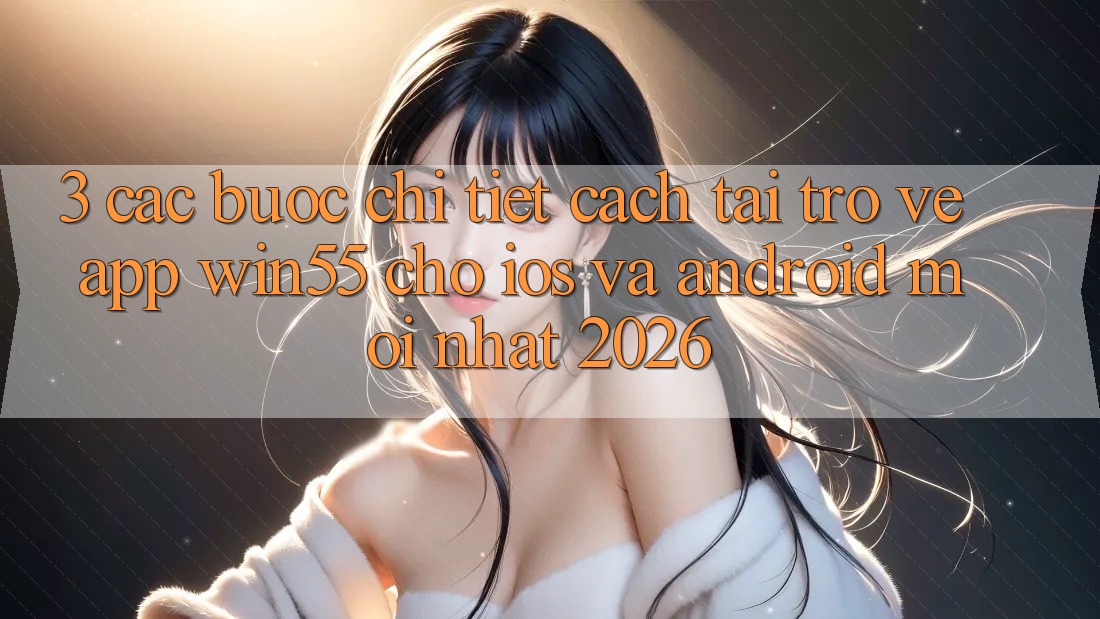 3. Các bước Chi Tiết Cách Tải trở về App Win55 Cho iOS Và Android Mới Nhất 2026