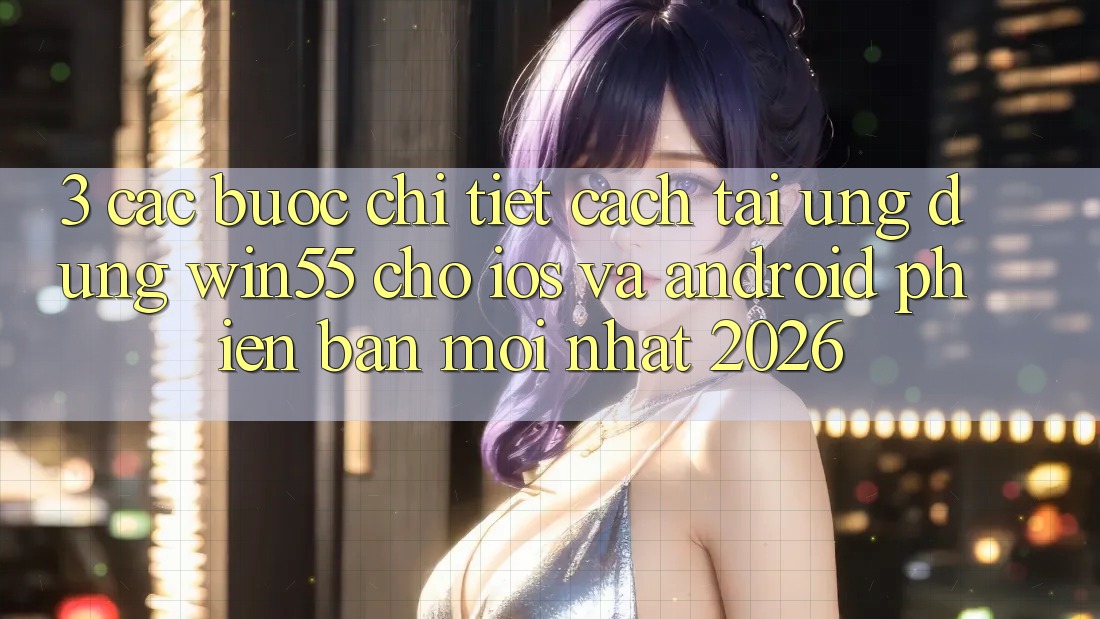 3. Các bước Chi Tiết Cách Tải Ứng dụng Win55 Cho iOS Và Android Phiên bản mới Nhất 2026