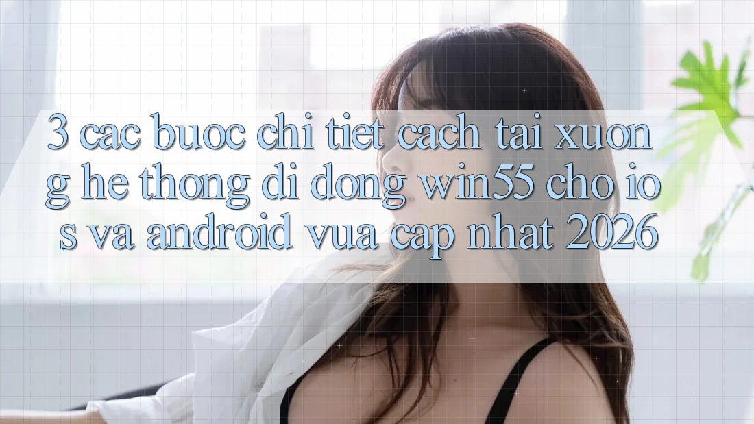 3. Các bước Chi Tiết Cách Tải xuống Hệ thống di động Win55 Cho iOS Và Android Vừa cập nhật 2026