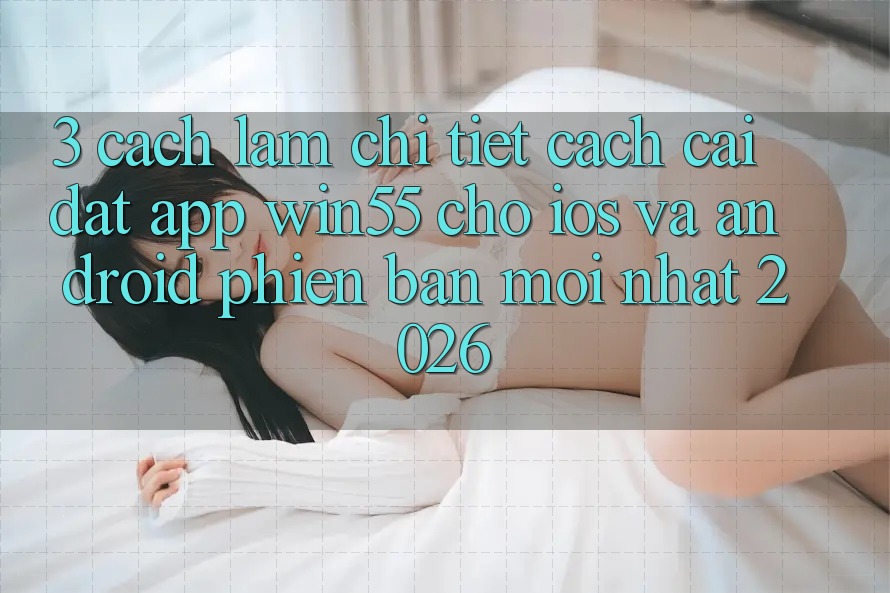 3. Cách làm Chi Tiết Cách Cài đặt App Win55 Cho iOS Và Android Phiên bản mới Nhất 2026