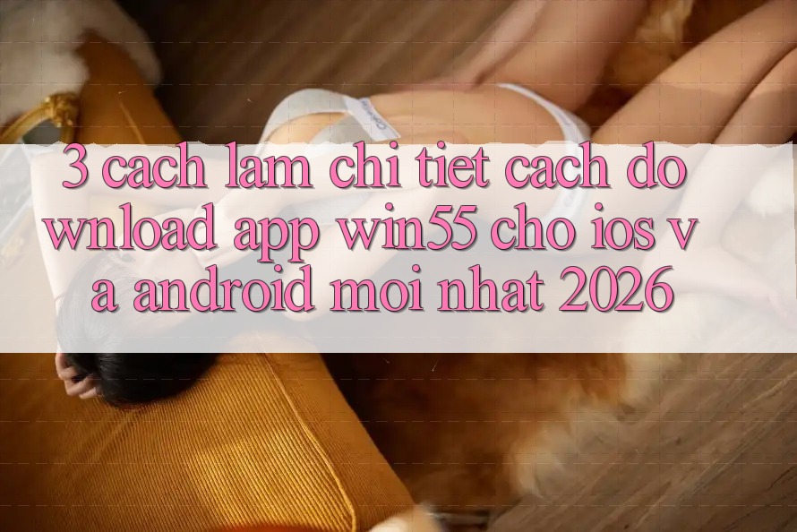 3. Cách làm Chi Tiết Cách Download App Win55 Cho iOS Và Android Mới Nhất 2026
