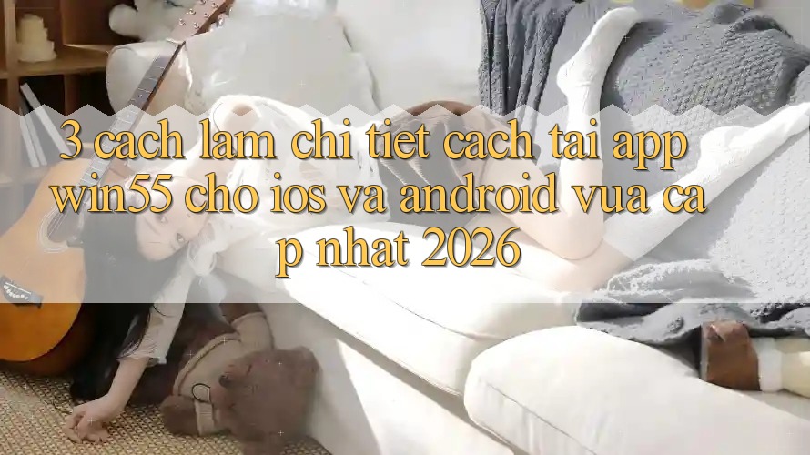 3. Cách làm Chi Tiết Cách Tải App Win55 Cho iOS Và Android Vừa cập nhật 2026