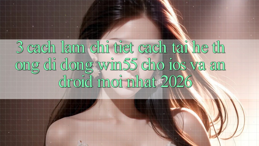 3. Cách làm Chi Tiết Cách Tải Hệ thống di động Win55 Cho iOS Và Android Mới Nhất 2026