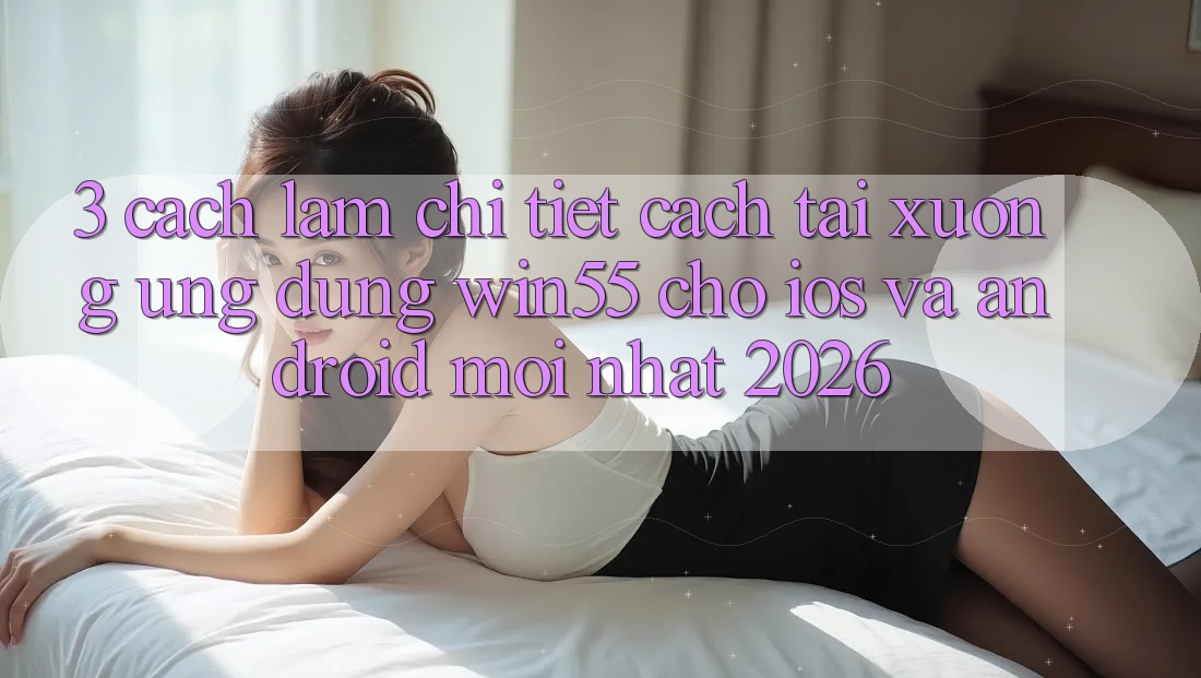 3. Cách làm Chi Tiết Cách Tải xuống Ứng dụng Win55 Cho iOS Và Android Mới Nhất 2026