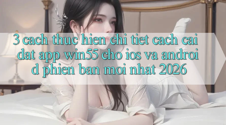 3. Cách thực hiện Chi Tiết Cách Cài đặt App Win55 Cho iOS Và Android Phiên bản mới Nhất 2026