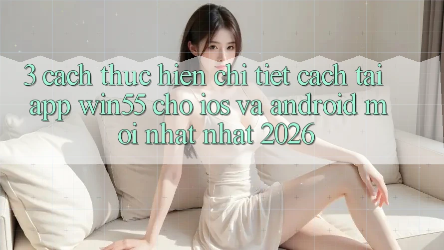 3. Cách thực hiện Chi Tiết Cách Tải App Win55 Cho iOS Và Android Mới nhất Nhất 2026