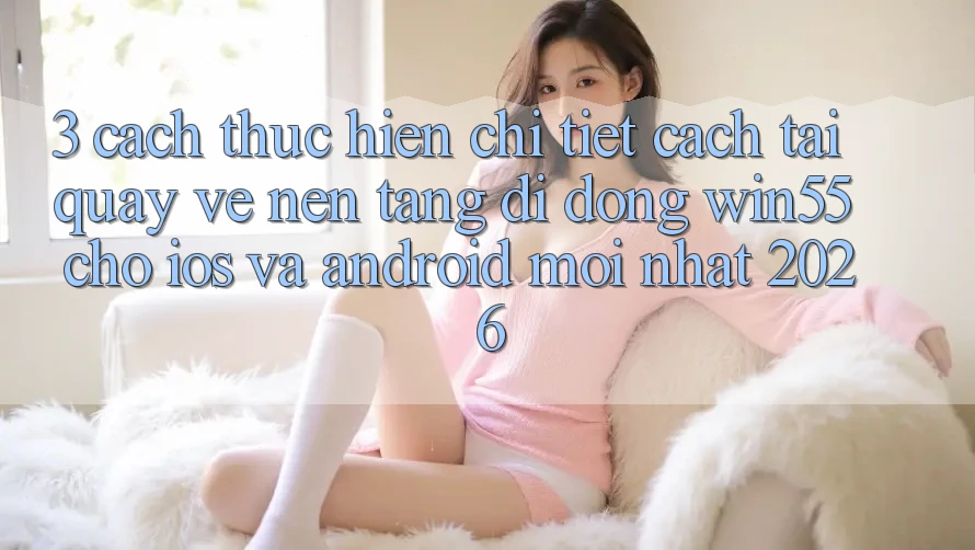 3. Cách thực hiện Chi Tiết Cách Tải quay về Nền tảng di động Win55 Cho iOS Và Android Mới nhất 2026 3. Cách thực hiện Chi Tiết Cách Tải quay về Nền tảng di động Win55 Cho iOS Và Android Mới nhất 2026