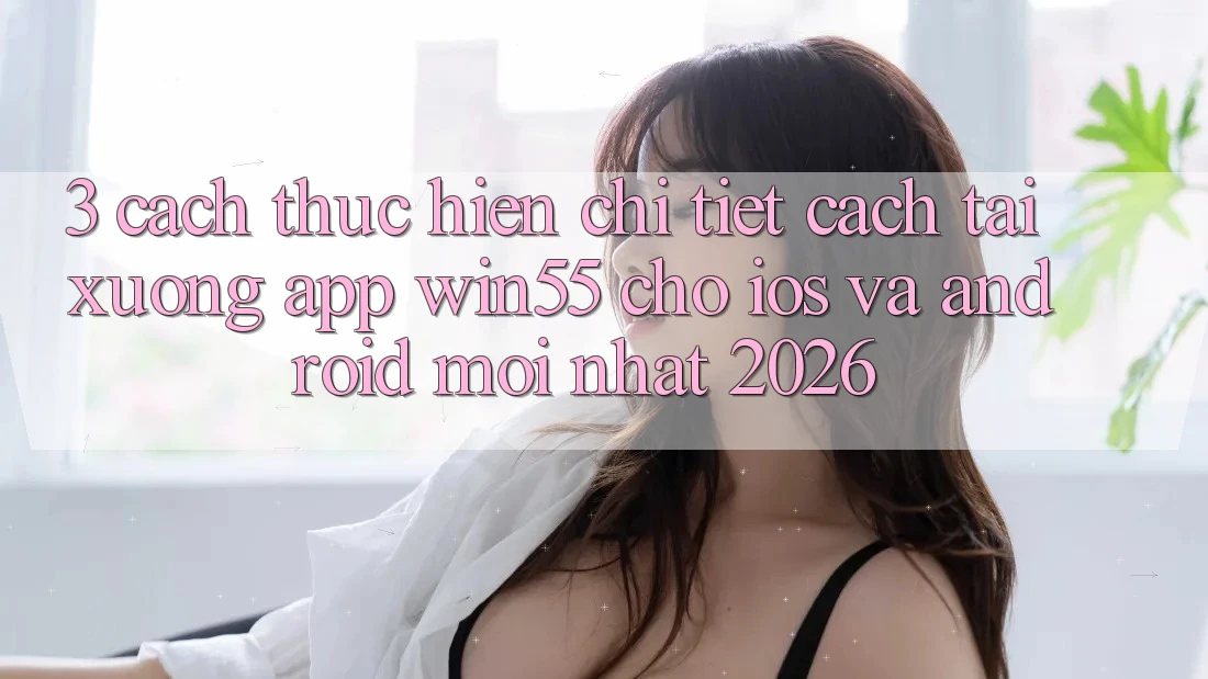 3. Cách thực hiện Chi Tiết Cách Tải xuống App Win55 Cho iOS Và Android Mới Nhất 2026