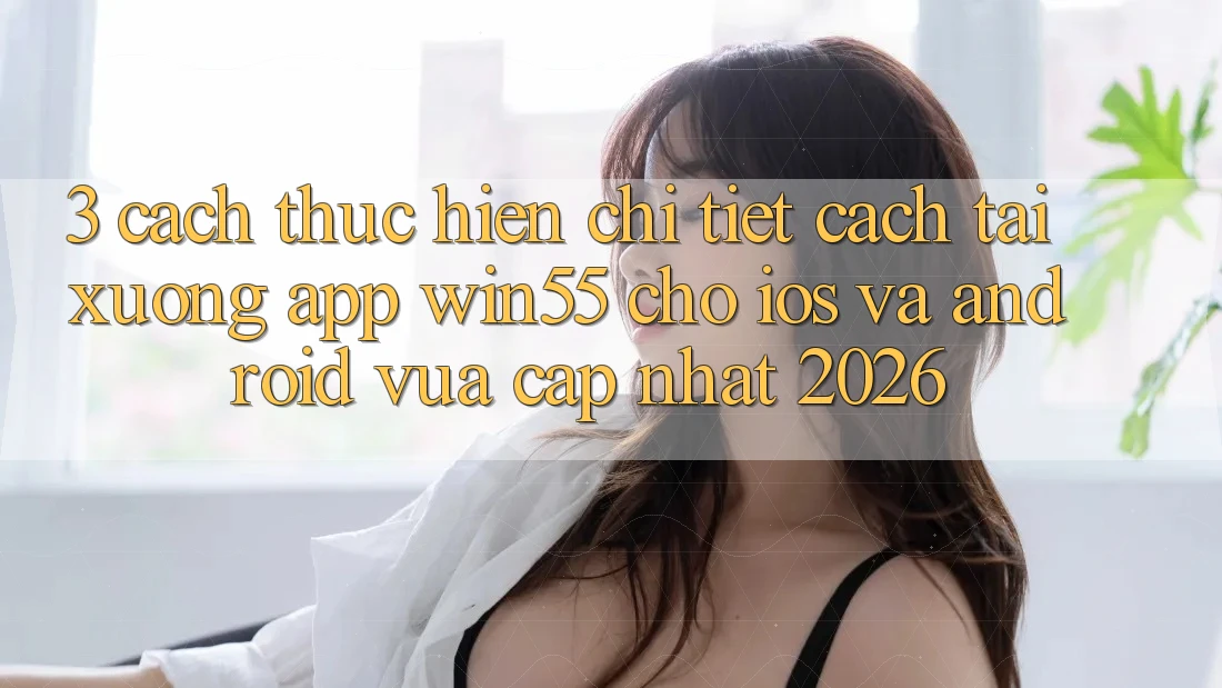 3. Cách thực hiện Chi Tiết Cách Tải xuống App Win55 Cho iOS Và Android Vừa cập nhật 2026