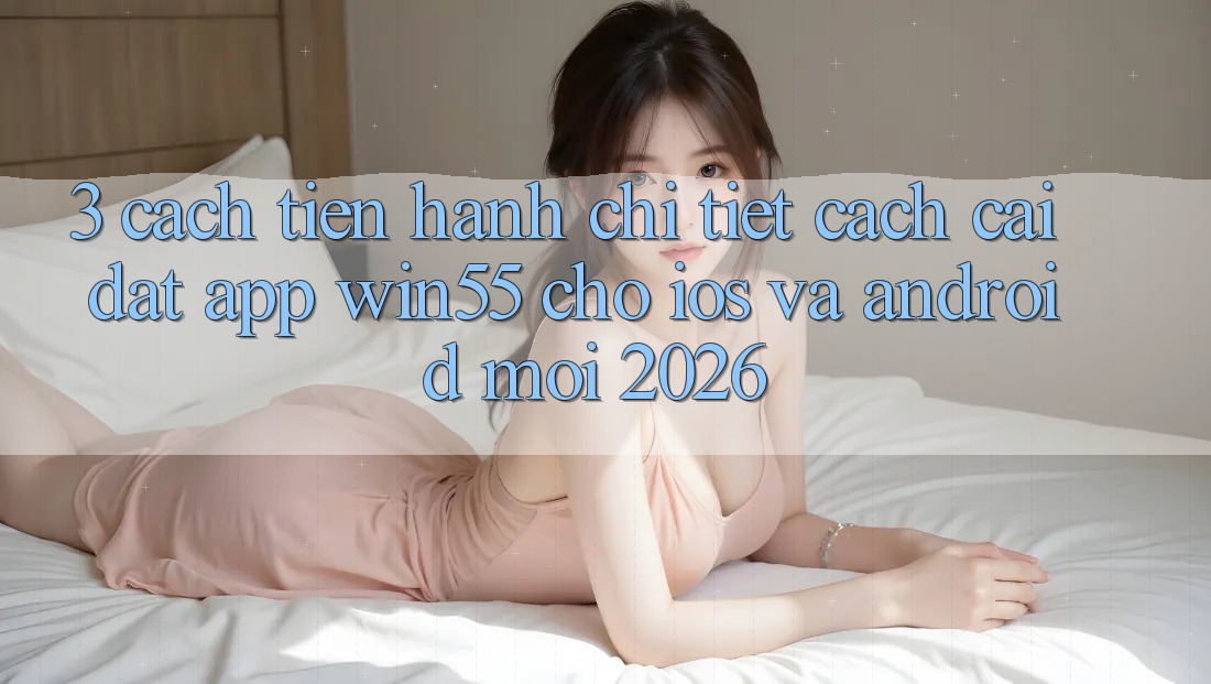 3. Cách tiến hành Chi Tiết Cách Cài đặt App Win55 Cho iOS Và Android Mới 2026 3. Cách tiến hành Chi Tiết Cách Cài đặt App Win55 Cho iOS Và Android Mới 2026