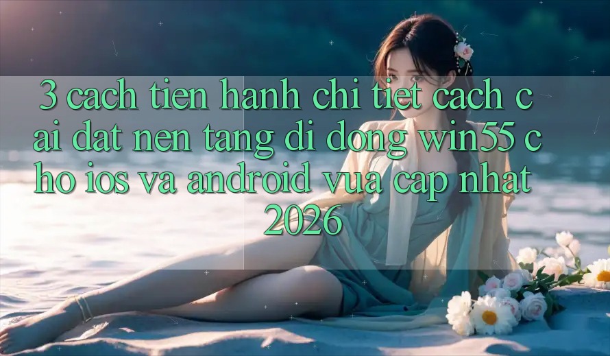 3. Cách tiến hành Chi Tiết Cách Cài đặt Nền tảng di động Win55 Cho iOS Và Android Vừa cập nhật 2026