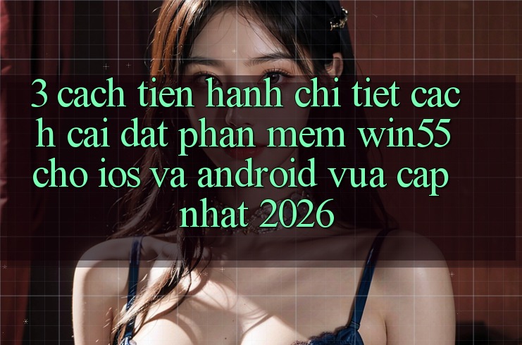 3. Cách tiến hành Chi Tiết Cách Cài đặt Phần mềm Win55 Cho iOS Và Android Vừa cập nhật 2026