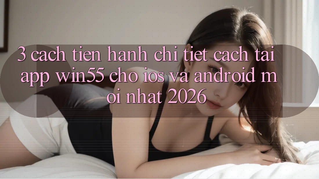 3. Cách tiến hành Chi Tiết Cách Tải App Win55 Cho iOS Và Android Mới Nhất 2026