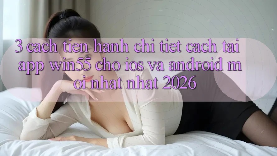 3. Cách tiến hành Chi Tiết Cách Tải App Win55 Cho iOS Và Android Mới nhất Nhất 2026