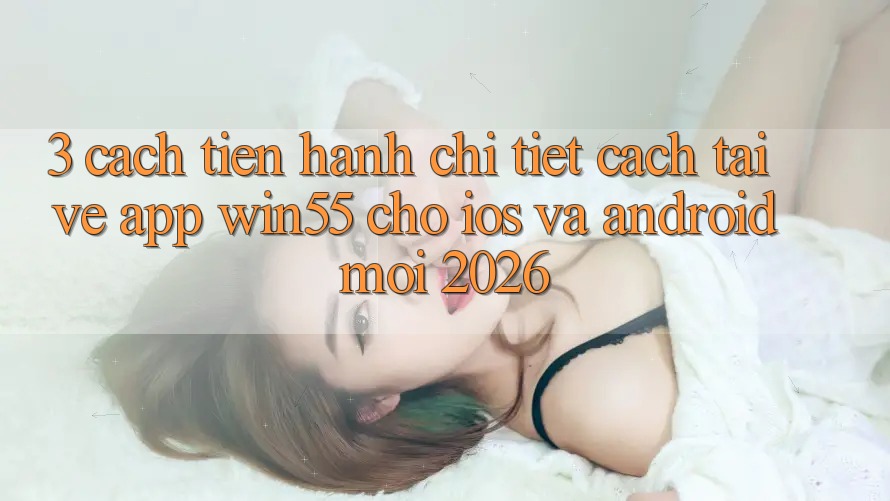 3. Cách tiến hành Chi Tiết Cách Tải về App Win55 Cho iOS Và Android Mới 2026
