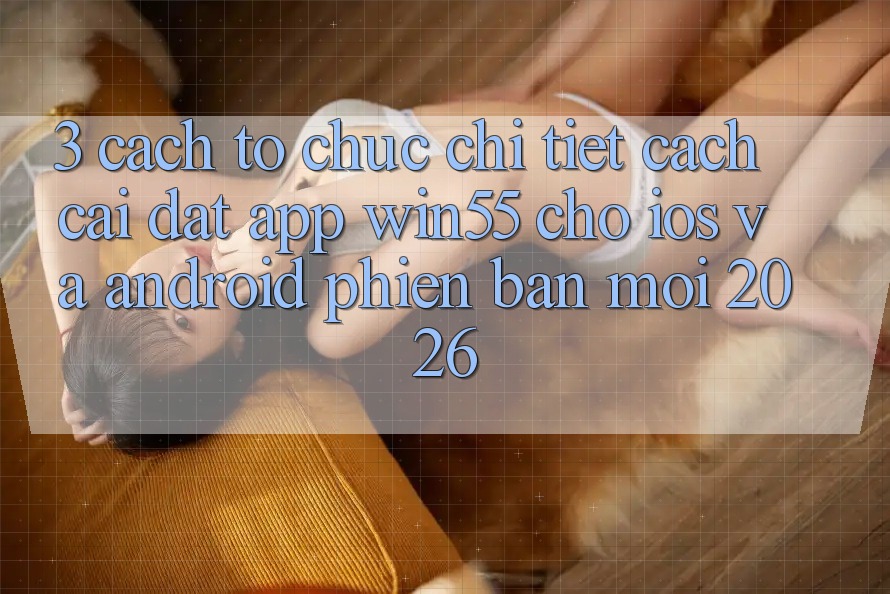 3. Cách tổ chức Chi Tiết Cách Cài đặt App Win55 Cho iOS Và Android Phiên bản mới 2026