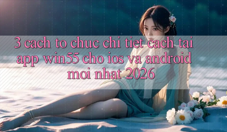 3. Cách tổ chức Chi Tiết Cách Tải App Win55 Cho iOS Và Android Mới Nhất 2026