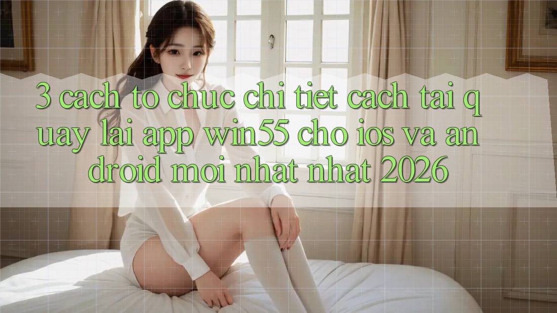 3. Cách tổ chức Chi Tiết Cách Tải quay lại App Win55 Cho iOS Và Android Mới nhất Nhất 2026