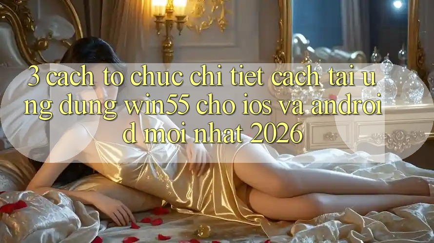 3. Cách tổ chức Chi Tiết Cách Tải Ứng dụng Win55 Cho iOS Và Android Mới Nhất 2026