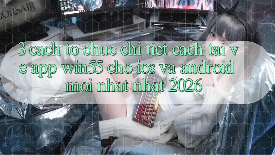 3. Cách tổ chức Chi Tiết Cách Tải về App Win55 Cho iOS Và Android Mới nhất Nhất 2026