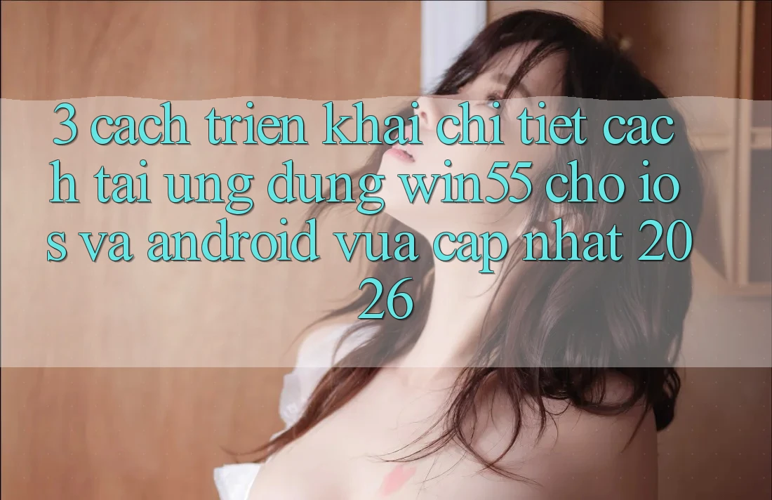 3. Cách triển khai Chi Tiết Cách Tải Ứng dụng Win55 Cho iOS Và Android Vừa cập nhật 2026