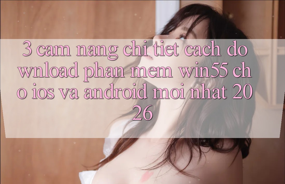 3. Cẩm nang Chi Tiết Cách Download Phần mềm Win55 Cho iOS Và Android Mới Nhất 2026 3. Cẩm nang Chi Tiết Cách Download Phần mềm Win55 Cho iOS Và Android Mới Nhất 2026
