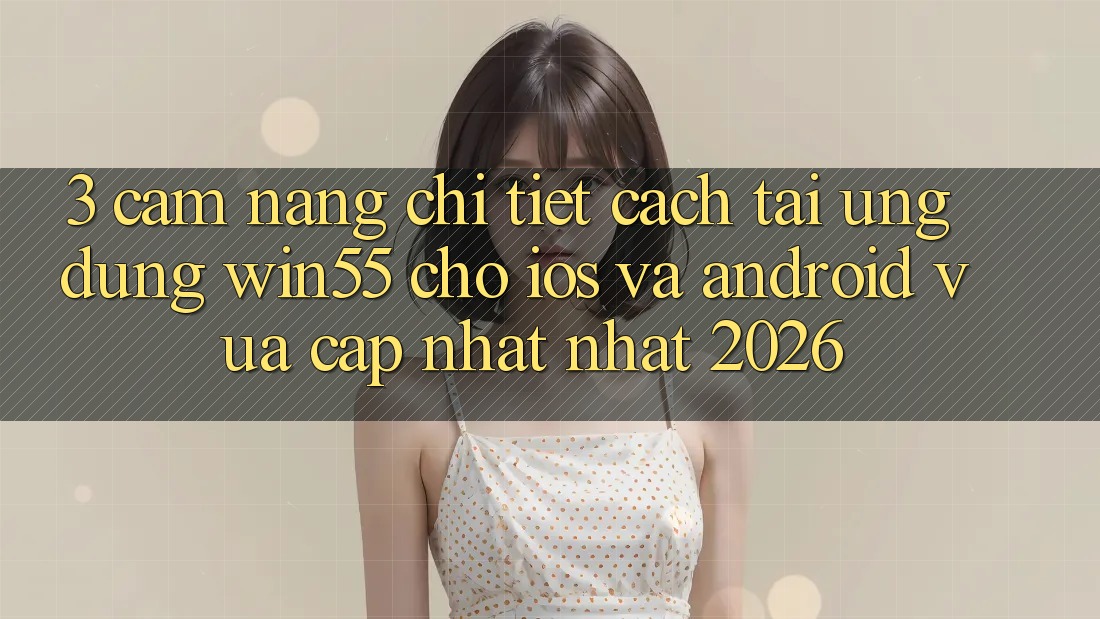 3. Cẩm nang Chi Tiết Cách Tải Ứng dụng Win55 Cho iOS Và Android Vừa cập nhật Nhất 2026 3. Cẩm nang Chi Tiết Cách Tải Ứng dụng Win55 Cho iOS Và Android Vừa cập nhật Nhất 2026