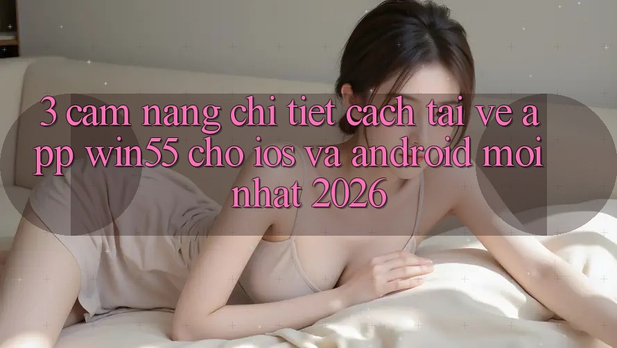 3. Cẩm nang Chi Tiết Cách Tải về App Win55 Cho iOS Và Android Mới Nhất 2026
