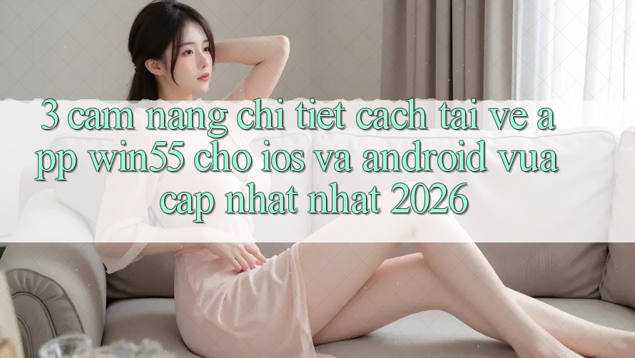 3. Cẩm nang Chi Tiết Cách Tải về App Win55 Cho iOS Và Android Vừa cập nhật Nhất 2026 3. Cẩm nang Chi Tiết Cách Tải về App Win55 Cho iOS Và Android Vừa cập nhật Nhất 2026