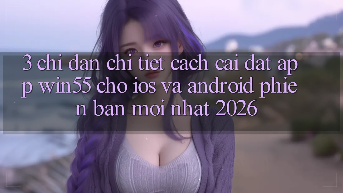 3. Chỉ dẫn Chi Tiết Cách Cài đặt App Win55 Cho iOS Và Android Phiên bản mới Nhất 2026